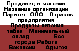 Продавец в магазин › Название организации ­ Паритет, ООО › Отрасль предприятия ­ Продукты питания, табак › Минимальный оклад ­ 22 000 - Все города Работа » Вакансии   . Адыгея респ.,Адыгейск г.